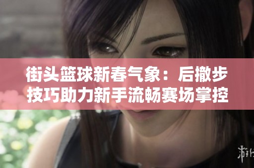 街头篮球新春气象：后撤步技巧助力新手流畅赛场掌控