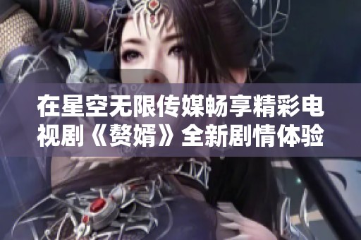 在星空无限传媒畅享精彩电视剧《赘婿》全新剧情体验
