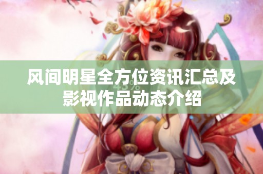 风间明星全方位资讯汇总及影视作品动态介绍