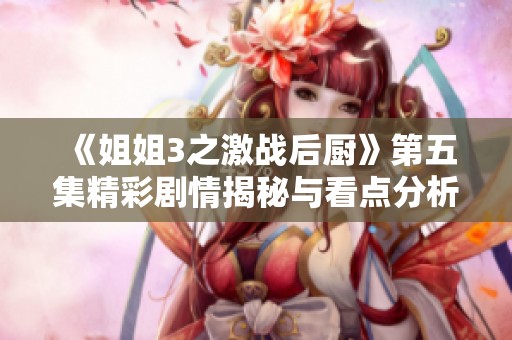 《姐姐3之激战后厨》第五集精彩剧情揭秘与看点分析