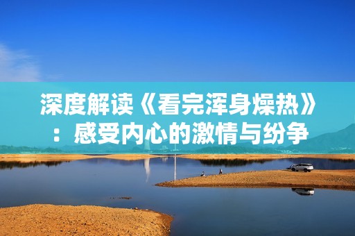 深度解读《看完浑身燥热》：感受内心的激情与纷争