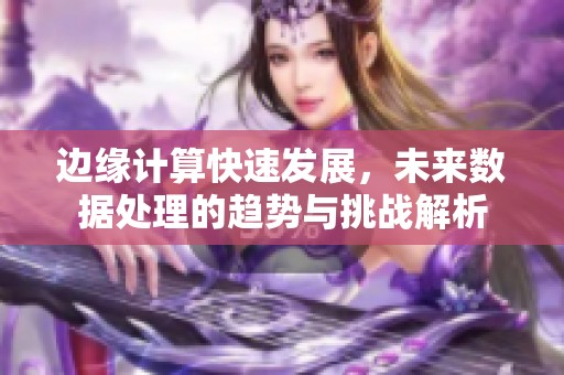 边缘计算快速发展，未来数据处理的趋势与挑战解析