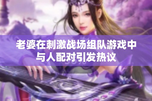 老婆在刺激战场组队游戏中与人配对引发热议