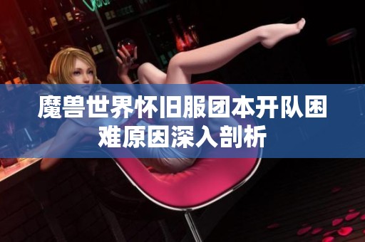 魔兽世界怀旧服团本开队困难原因深入剖析
