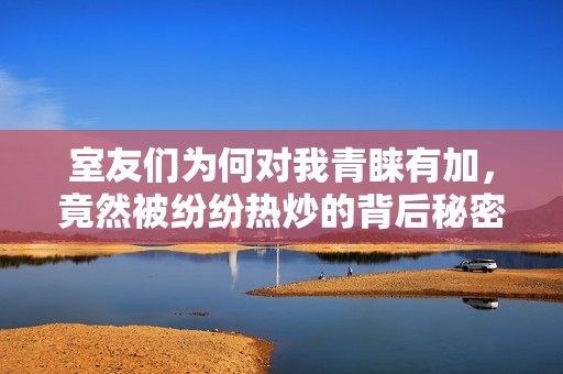 室友们为何对我青睐有加，竟然被纷纷热炒的背后秘密