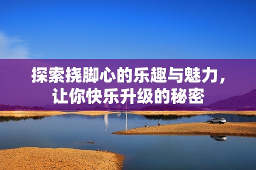 探索挠脚心的乐趣与魅力，让你快乐升级的秘密