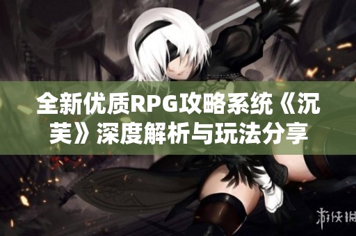 全新优质RPG攻略系统《沉芙》深度解析与玩法分享