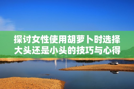 探讨女性使用胡萝卜时选择大头还是小头的技巧与心得