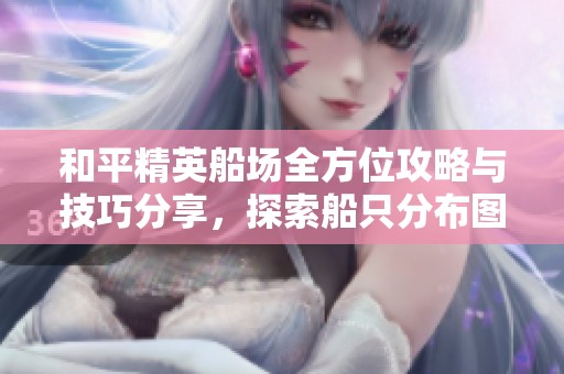 和平精英船场全方位攻略与技巧分享，探索船只分布图与战术应用建议