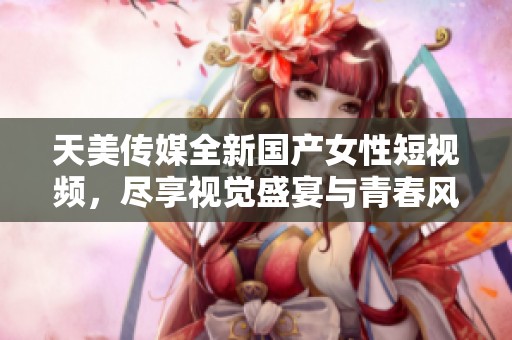 天美传媒全新国产女性短视频，尽享视觉盛宴与青春风采