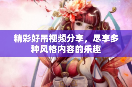 精彩好吊视频分享，尽享多种风格内容的乐趣