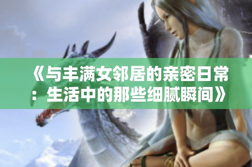 《与丰满女邻居的亲密日常：生活中的那些细腻瞬间》