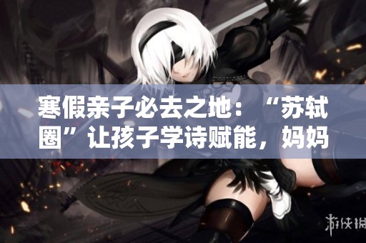 寒假亲子必去之地：“苏轼圈”让孩子学诗赋能，妈妈放松减压实现双赢效果