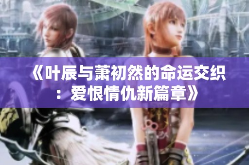《叶辰与萧初然的命运交织：爱恨情仇新篇章》