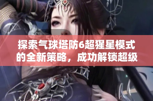 探索气球塔防6超猩星模式的全新策略，成功解锁超级刺钉地雷的最佳攻略分享