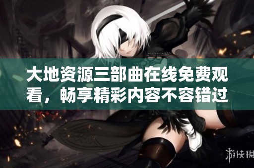 大地资源三部曲在线免费观看，畅享精彩内容不容错过