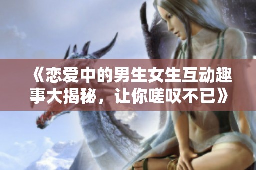 《恋爱中的男生女生互动趣事大揭秘，让你嗟叹不已》