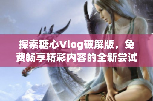 探索糖心Vlog破解版，免费畅享精彩内容的全新尝试