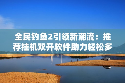 全民钓鱼2引领新潮流：推荐挂机双开软件助力轻松多开与自动挂机体验