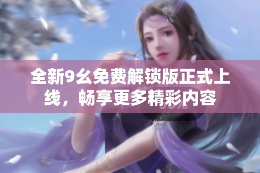 全新9幺免费解锁版正式上线，畅享更多精彩内容