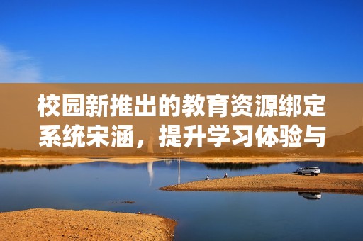 校园新推出的教育资源绑定系统宋涵，提升学习体验与效率