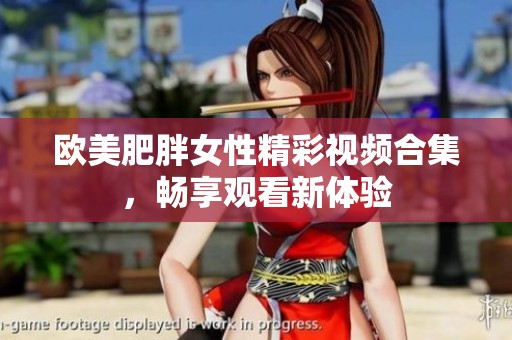 欧美肥胖女性精彩视频合集，畅享观看新体验