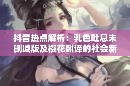 抖音热点解析：乳色吐息未删减版及樱花翻译的社会新闻深度解读