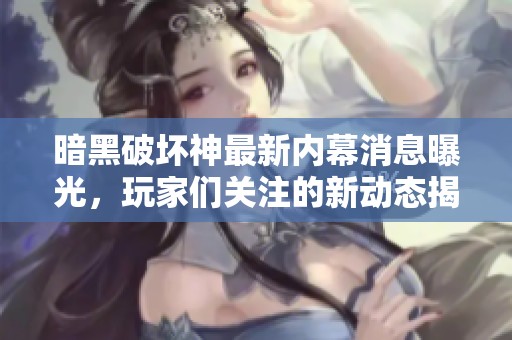 暗黑破坏神最新内幕消息曝光，玩家们关注的新动态揭秘