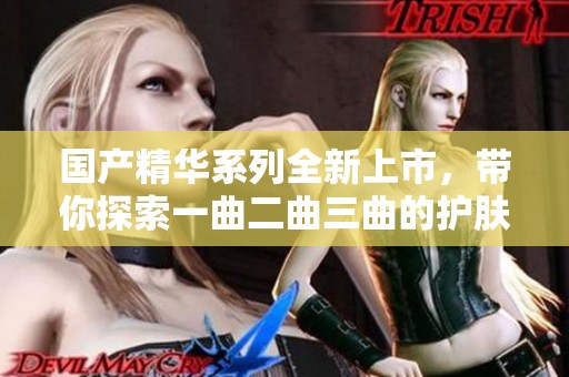 国产精华系列全新上市，带你探索一曲二曲三曲的护肤奥秘