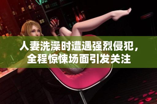 人妻洗澡时遭遇强烈侵犯，全程惊悚场面引发关注