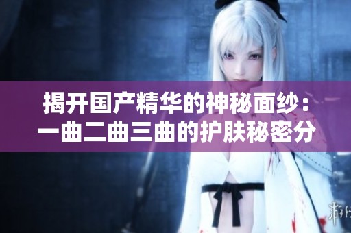 揭开国产精华的神秘面纱：一曲二曲三曲的护肤秘密分析