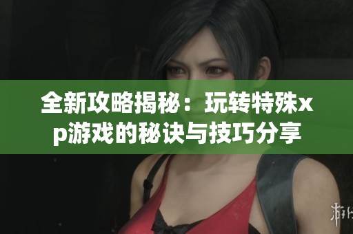 全新攻略揭秘：玩转特殊xp游戏的秘诀与技巧分享