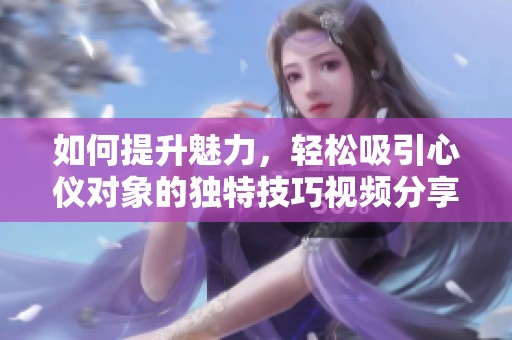 如何提升魅力，轻松吸引心仪对象的独特技巧视频分享