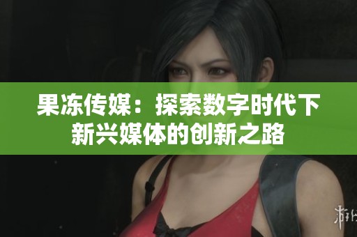 果冻传媒：探索数字时代下新兴媒体的创新之路