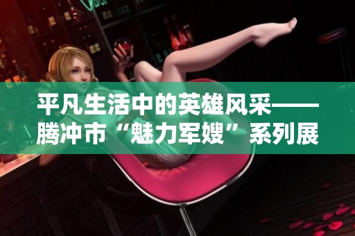 平凡生活中的英雄风采——腾冲市“魅力军嫂”系列展现真实坚韧与无私奉献