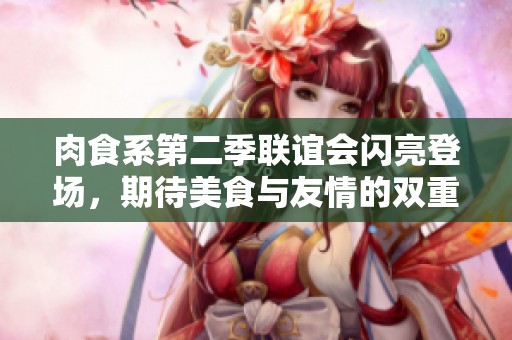 肉食系第二季联谊会闪亮登场，期待美食与友情的双重盛宴