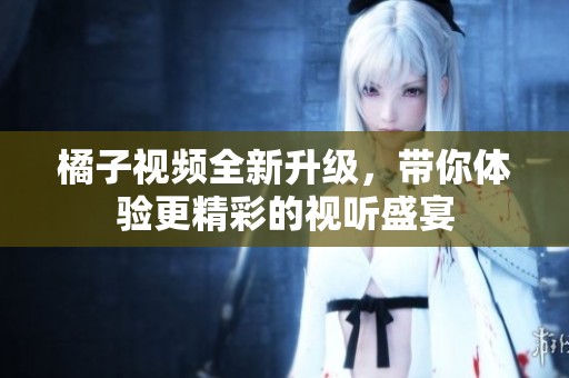 橘子视频全新升级，带你体验更精彩的视听盛宴