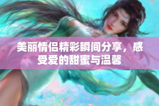 美丽情侣精彩瞬间分享，感受爱的甜蜜与温馨