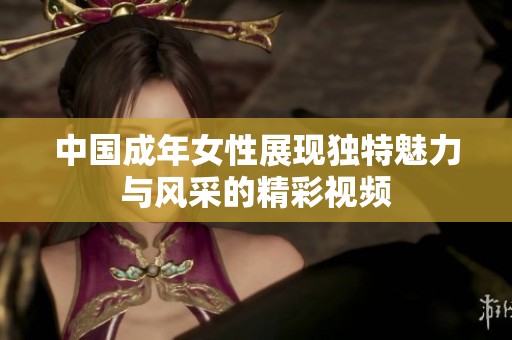 中国成年女性展现独特魅力与风采的精彩视频
