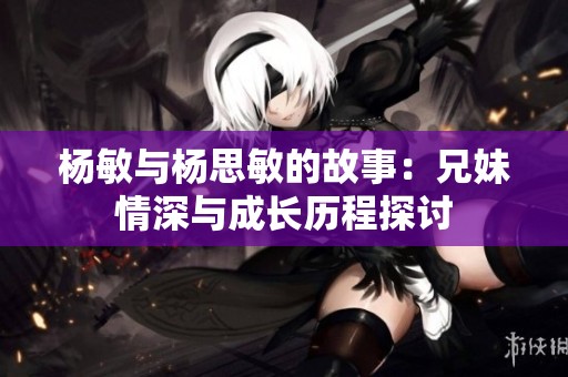 杨敏与杨思敏的故事：兄妹情深与成长历程探讨