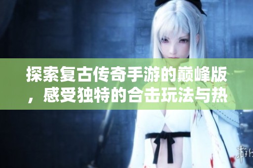 探索复古传奇手游的巅峰版，感受独特的合击玩法与热血传奇的无尽魅力
