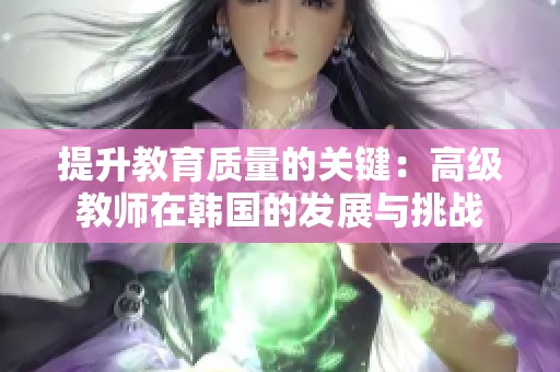 提升教育质量的关键：高级教师在韩国的发展与挑战