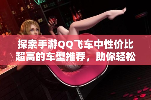 探索手游QQ飞车中性价比超高的车型推荐，助你轻松享受高效竞技乐趣