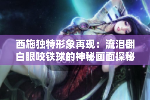 西施独特形象再现：流泪翻白眼咬铁球的神秘画面探秘