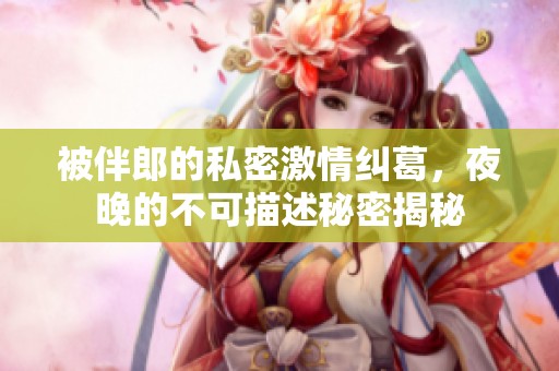 被伴郎的私密激情纠葛，夜晚的不可描述秘密揭秘