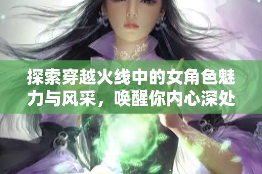 探索穿越火线中的女角色魅力与风采，唤醒你内心深处的无尽幻想与激情