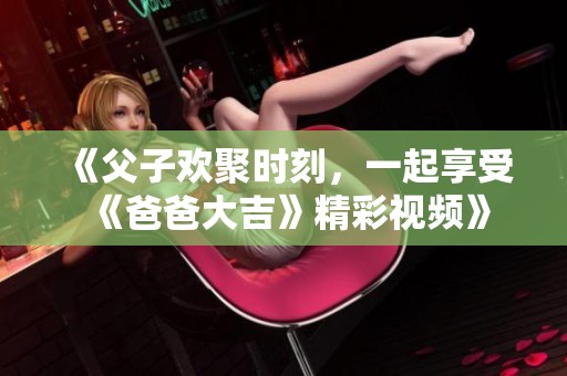《父子欢聚时刻，一起享受《爸爸大吉》精彩视频》