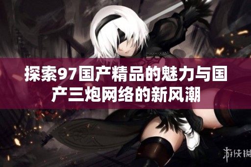 探索97国产精品的魅力与国产三炮网络的新风潮