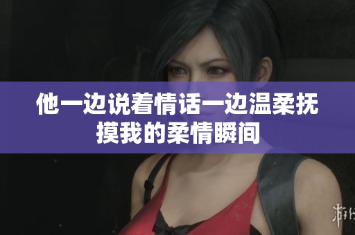 他一边说着情话一边温柔抚摸我的柔情瞬间