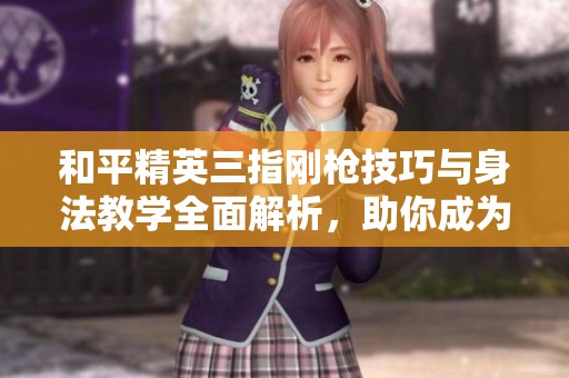和平精英三指刚枪技巧与身法教学全面解析，助你成为战场顶尖高手